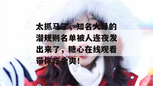 太抓马了，知名大导的潜规则名单被人连夜发出来了，糖心在线观看带你吃个爽！