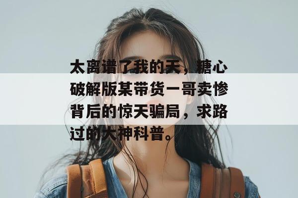 太离谱了我的天，糖心破解版某带货一哥卖惨背后的惊天骗局，求路过的大神科普。