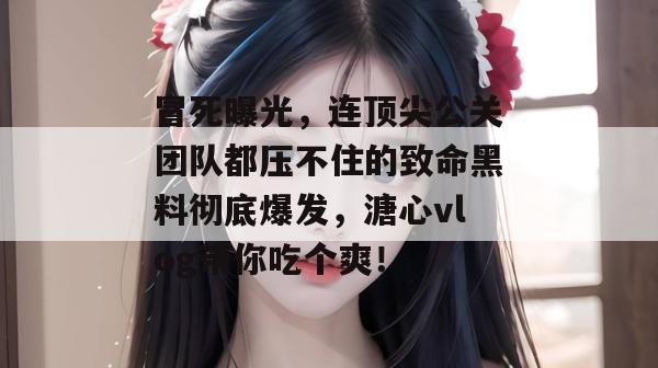 冒死曝光，连顶尖公关团队都压不住的致命黑料彻底爆发，溏心vlog带你吃个爽！