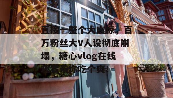 直接一整个大震惊，百万粉丝大V人设彻底崩塌，糖心vlog在线观看带你吃个爽！