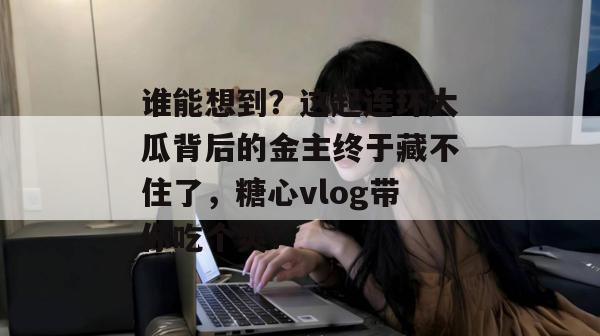 谁能想到？这起连环大瓜背后的金主终于藏不住了，糖心vlog带你吃个爽！