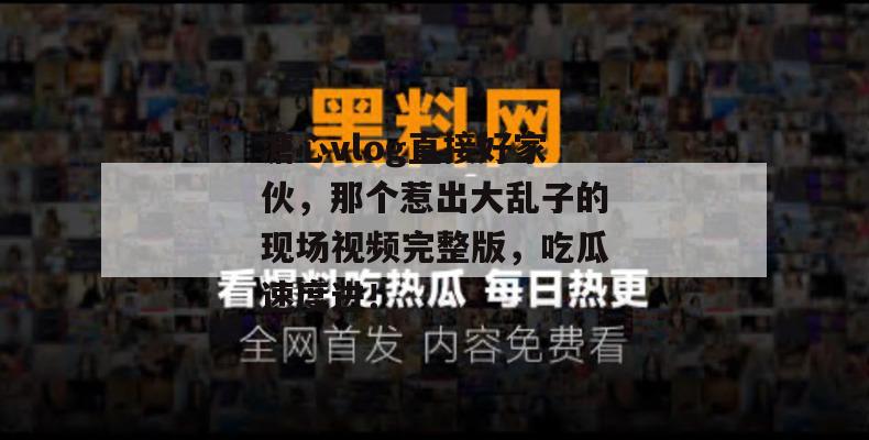 溏心vlog直接好家伙，那个惹出大乱子的现场视频完整版，吃瓜速度进！