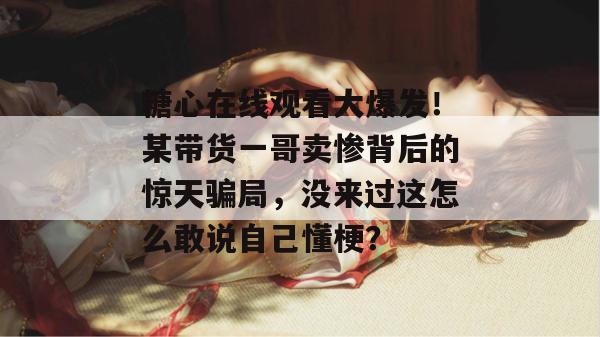 糖心在线观看大爆发！某带货一哥卖惨背后的惊天骗局，没来过这怎么敢说自己懂梗？