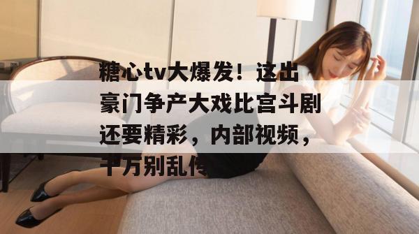 糖心tv大爆发！这出豪门争产大戏比宫斗剧还要精彩，内部视频，千万别乱传！