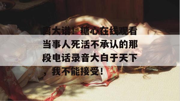 离大谱！糖心在线观看当事人死活不承认的那段电话录音大白于天下，我不能接受！