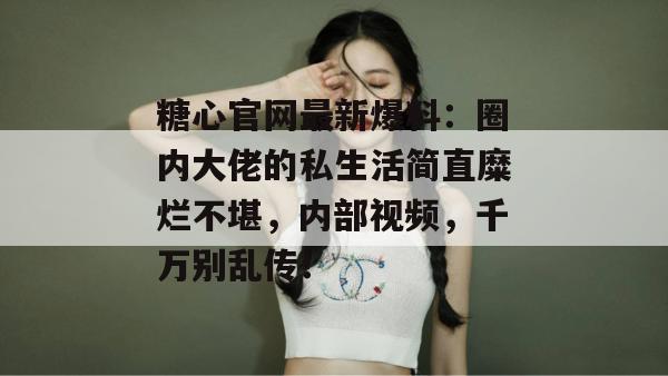 糖心官网最新爆料：圈内大佬的私生活简直糜烂不堪，内部视频，千万别乱传！