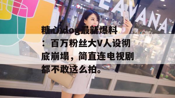 糖心vlog最新爆料：百万粉丝大V人设彻底崩塌，简直连电视剧都不敢这么拍。