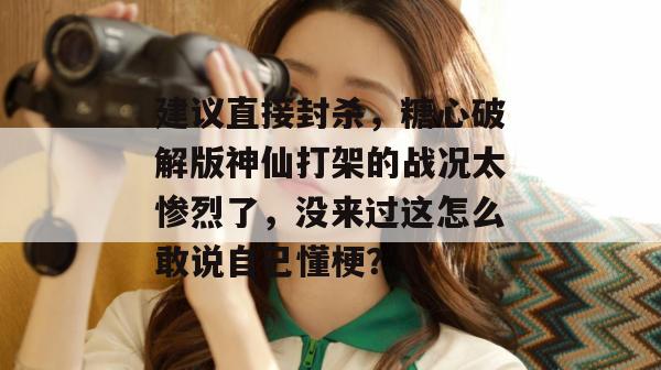 建议直接封杀，糖心破解版神仙打架的战况太惨烈了，没来过这怎么敢说自己懂梗？
