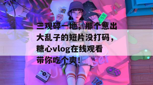 三观碎一地，那个惹出大乱子的短片没打码，糖心vlog在线观看带你吃个爽！