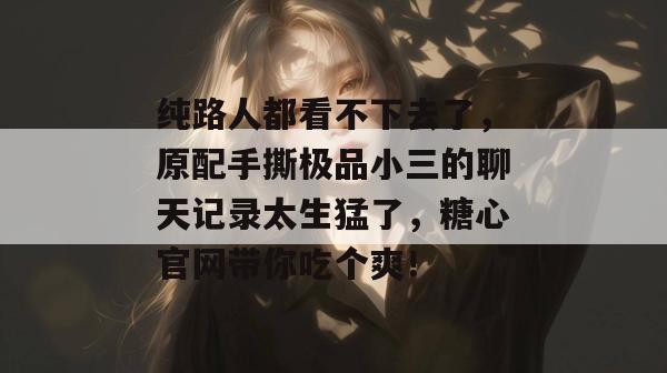 纯路人都看不下去了，原配手撕极品小三的聊天记录太生猛了，糖心官网带你吃个爽！
