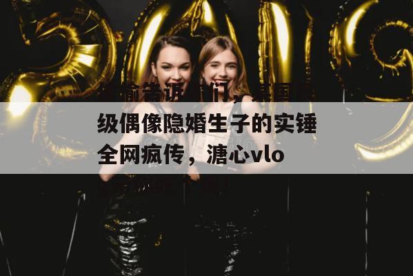 偷偷告诉你们，某国民级偶像隐婚生子的实锤全网疯传，溏心vlog带你吃个爽！