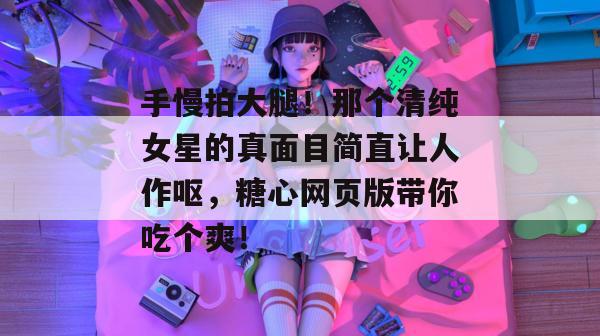 手慢拍大腿！那个清纯女星的真面目简直让人作呕，糖心网页版带你吃个爽！