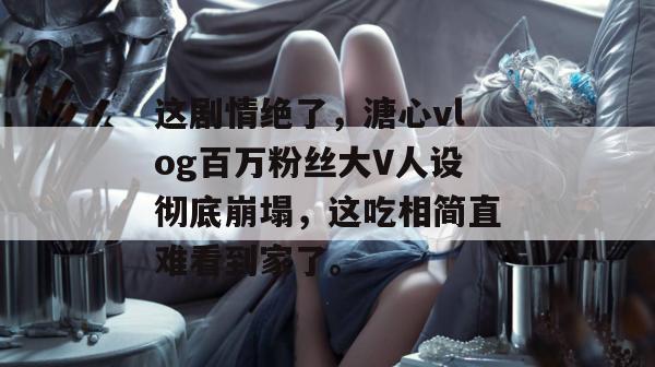 这剧情绝了，溏心vlog百万粉丝大V人设彻底崩塌，这吃相简直难看到家了。