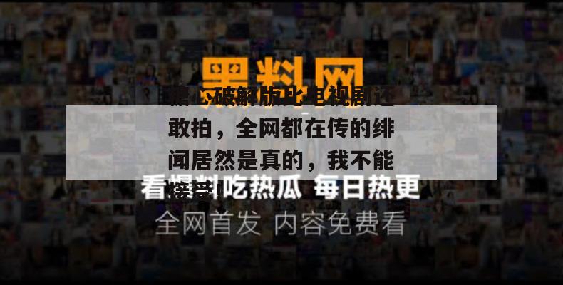 糖心破解版比电视剧还敢拍，全网都在传的绯闻居然是真的，我不能接受！