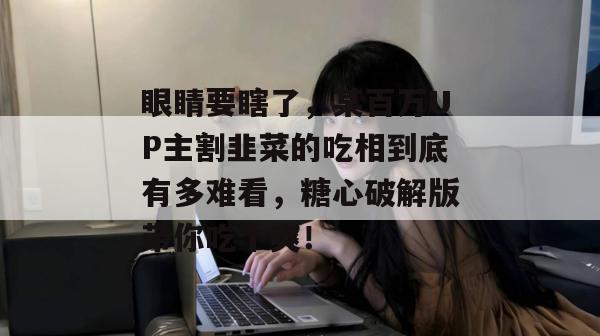 眼睛要瞎了，某百万UP主割韭菜的吃相到底有多难看，糖心破解版带你吃个爽！