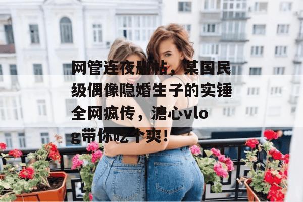 网管连夜删帖，某国民级偶像隐婚生子的实锤全网疯传，溏心vlog带你吃个爽！