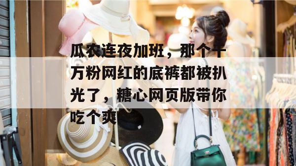 瓜农连夜加班，那个千万粉网红的底裤都被扒光了，糖心网页版带你吃个爽！
