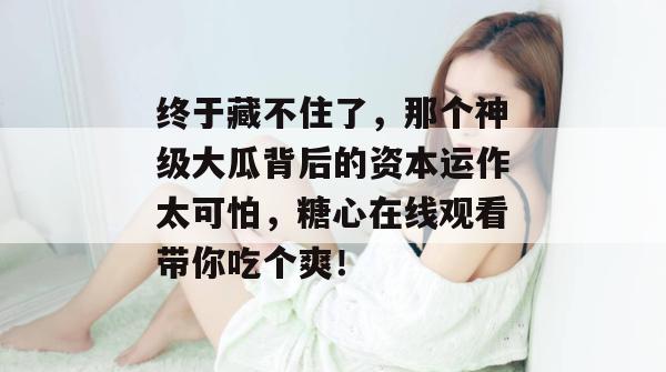 终于藏不住了，那个神级大瓜背后的资本运作太可怕，糖心在线观看带你吃个爽！