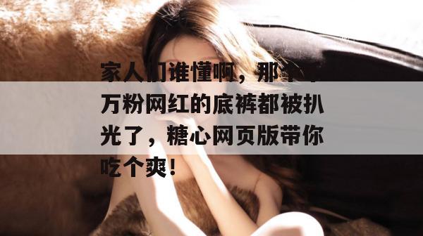 家人们谁懂啊，那个千万粉网红的底裤都被扒光了，糖心网页版带你吃个爽！