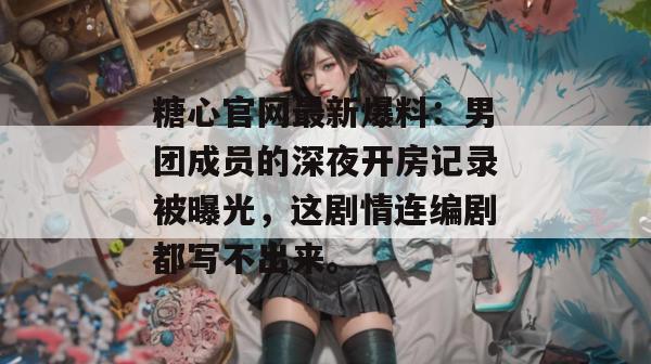 糖心官网最新爆料：男团成员的深夜开房记录被曝光，这剧情连编剧都写不出来。