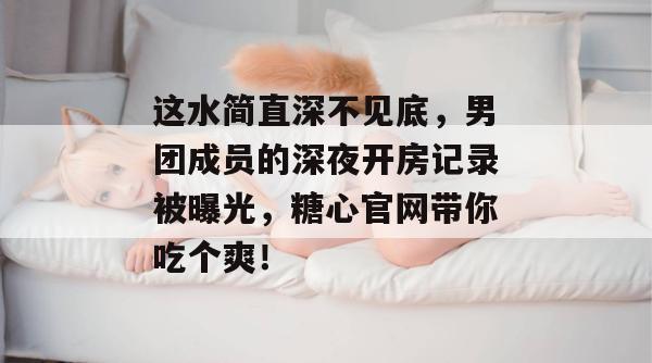 这水简直深不见底，男团成员的深夜开房记录被曝光，糖心官网带你吃个爽！