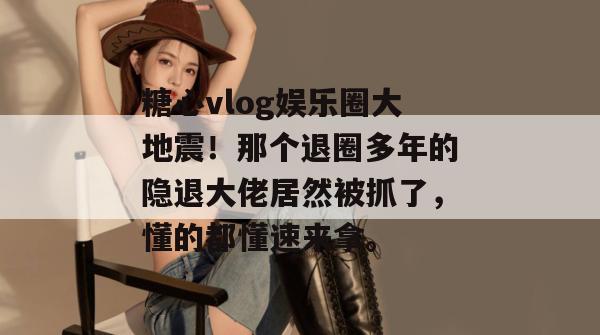 糖心vlog娱乐圈大地震！那个退圈多年的隐退大佬居然被抓了，懂的都懂速来拿。