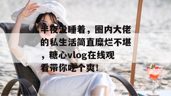 半夜没睡着，圈内大佬的私生活简直糜烂不堪，糖心vlog在线观看带你吃个爽！