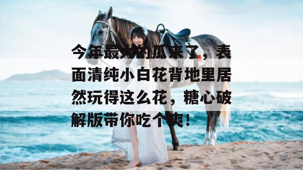 今年最大的瓜来了，表面清纯小白花背地里居然玩得这么花，糖心破解版带你吃个爽！